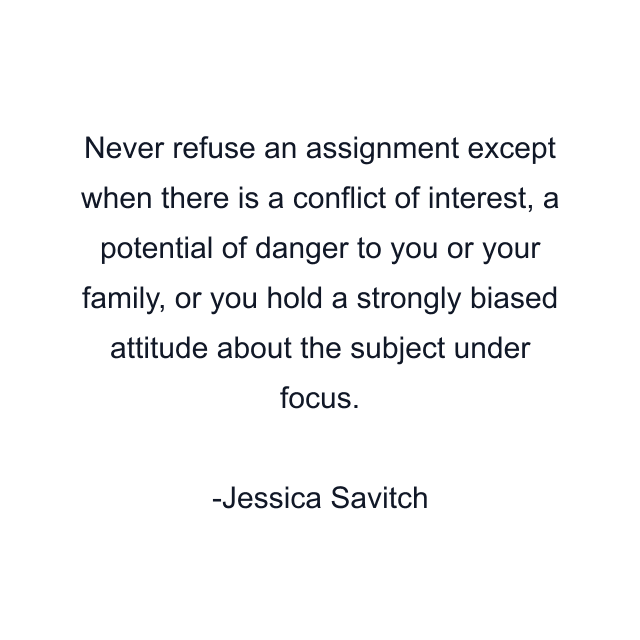 Never refuse an assignment except when there is a conflict of interest, a potential of danger to you or your family, or you hold a strongly biased attitude about the subject under focus.