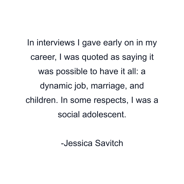 In interviews I gave early on in my career, I was quoted as saying it was possible to have it all: a dynamic job, marriage, and children. In some respects, I was a social adolescent.