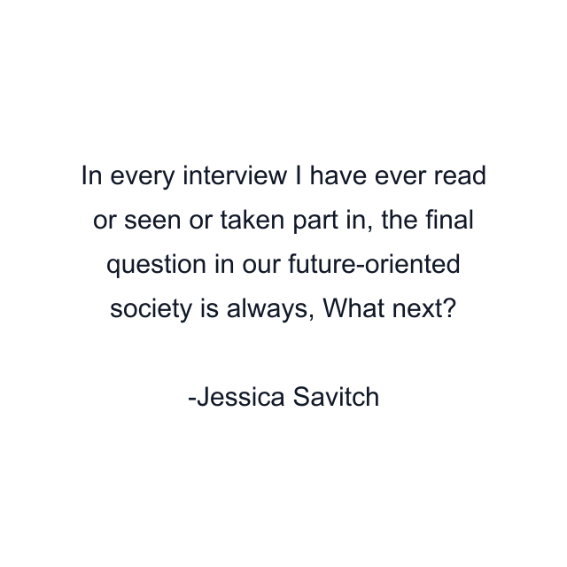 In every interview I have ever read or seen or taken part in, the final question in our future-oriented society is always, What next?