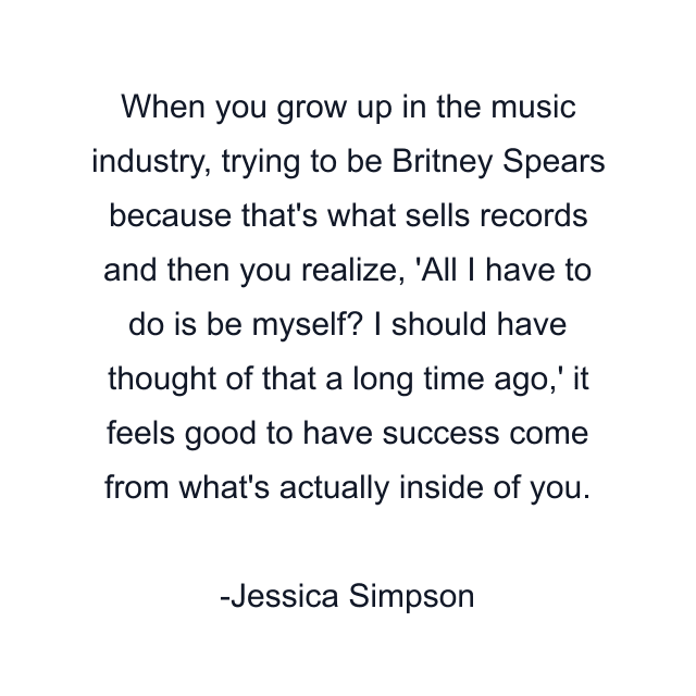 When you grow up in the music industry, trying to be Britney Spears because that's what sells records and then you realize, 'All I have to do is be myself? I should have thought of that a long time ago,' it feels good to have success come from what's actually inside of you.