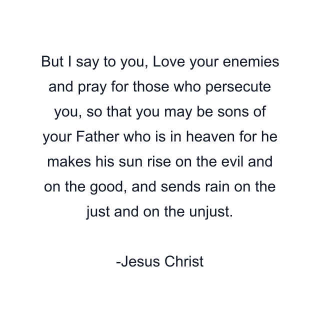 But I say to you, Love your enemies and pray for those who persecute you, so that you may be sons of your Father who is in heaven for he makes his sun rise on the evil and on the good, and sends rain on the just and on the unjust.