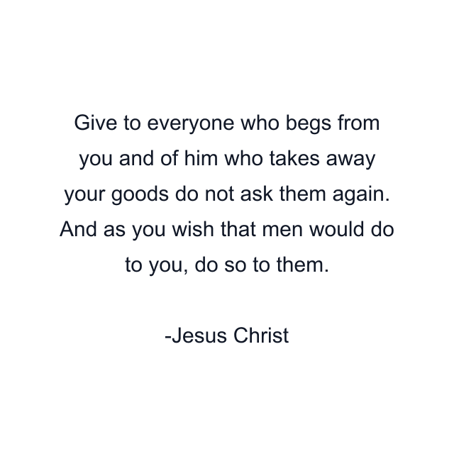 Give to everyone who begs from you and of him who takes away your goods do not ask them again. And as you wish that men would do to you, do so to them.