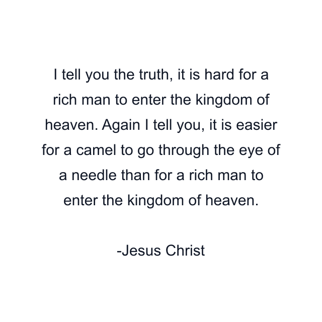 I tell you the truth, it is hard for a rich man to enter the kingdom of heaven. Again I tell you, it is easier for a camel to go through the eye of a needle than for a rich man to enter the kingdom of heaven.