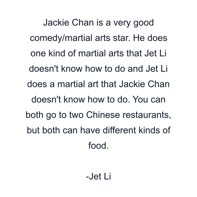 Jackie Chan is a very good comedy/martial arts star. He does one kind of martial arts that Jet Li doesn't know how to do and Jet Li does a martial art that Jackie Chan doesn't know how to do. You can both go to two Chinese restaurants, but both can have different kinds of food.