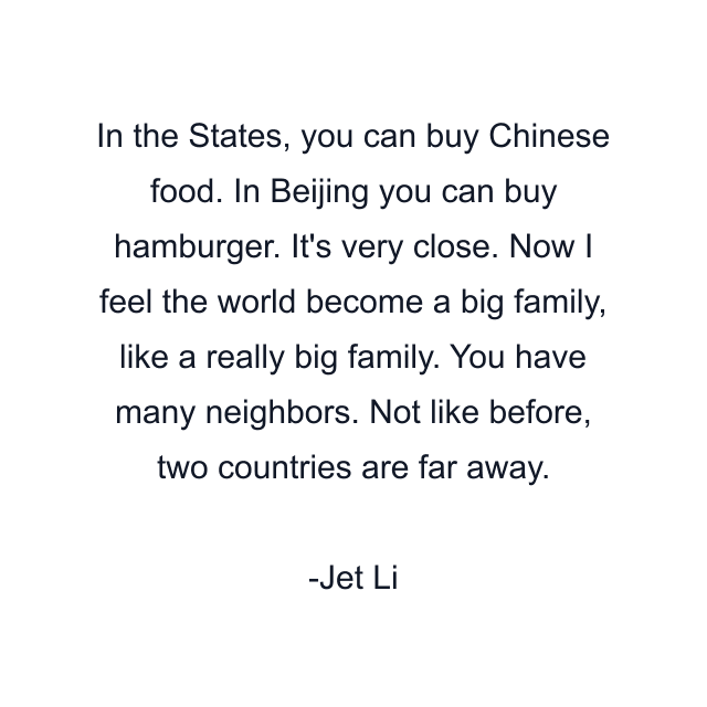 In the States, you can buy Chinese food. In Beijing you can buy hamburger. It's very close. Now I feel the world become a big family, like a really big family. You have many neighbors. Not like before, two countries are far away.