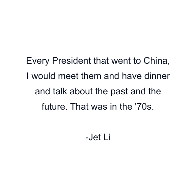 Every President that went to China, I would meet them and have dinner and talk about the past and the future. That was in the '70s.