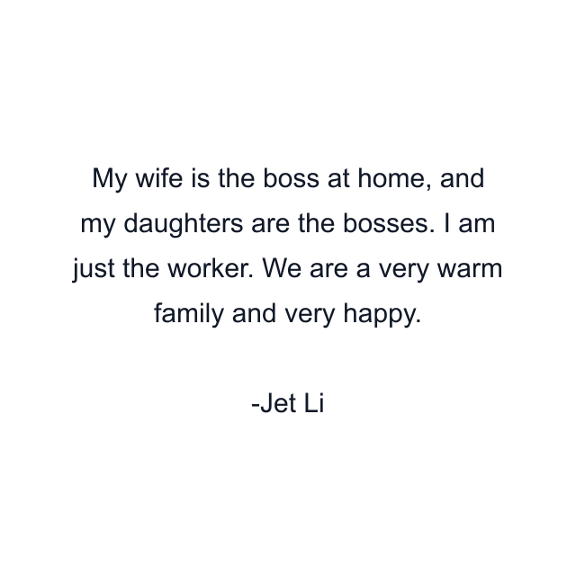 My wife is the boss at home, and my daughters are the bosses. I am just the worker. We are a very warm family and very happy.