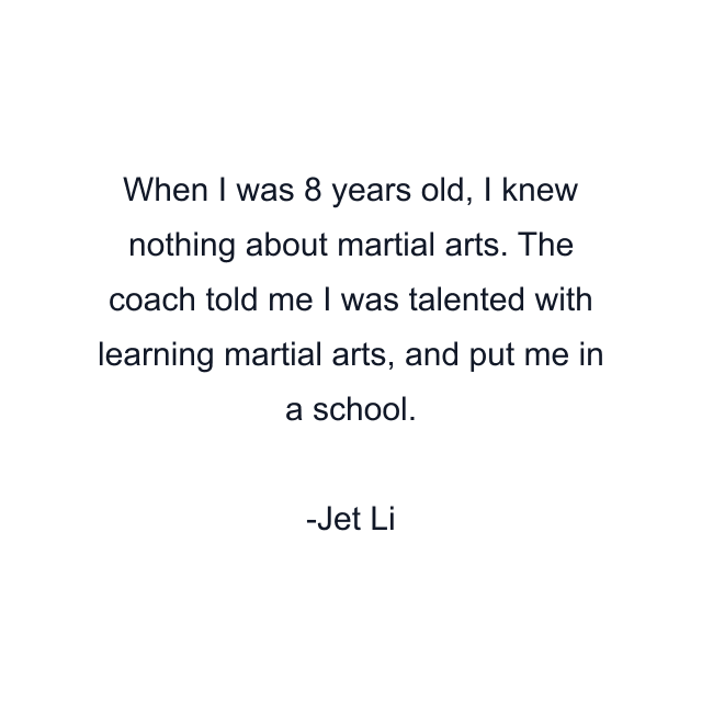 When I was 8 years old, I knew nothing about martial arts. The coach told me I was talented with learning martial arts, and put me in a school.