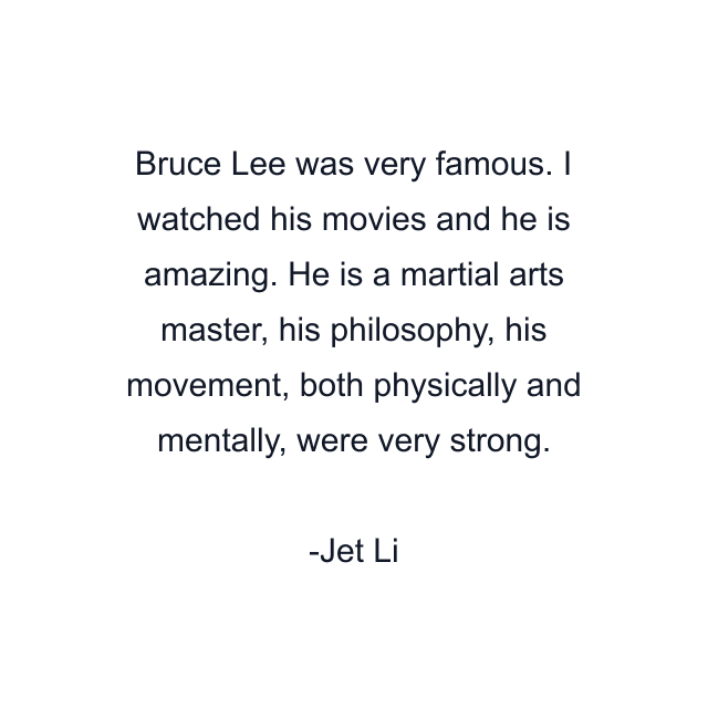 Bruce Lee was very famous. I watched his movies and he is amazing. He is a martial arts master, his philosophy, his movement, both physically and mentally, were very strong.