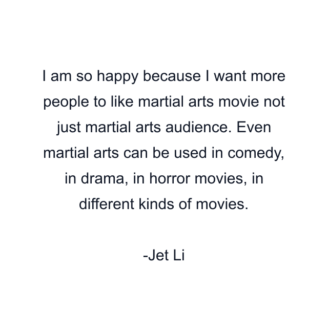 I am so happy because I want more people to like martial arts movie not just martial arts audience. Even martial arts can be used in comedy, in drama, in horror movies, in different kinds of movies.