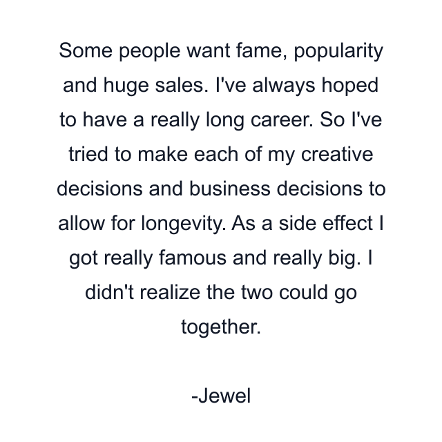 Some people want fame, popularity and huge sales. I've always hoped to have a really long career. So I've tried to make each of my creative decisions and business decisions to allow for longevity. As a side effect I got really famous and really big. I didn't realize the two could go together.