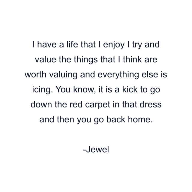 I have a life that I enjoy I try and value the things that I think are worth valuing and everything else is icing. You know, it is a kick to go down the red carpet in that dress and then you go back home.