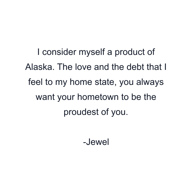 I consider myself a product of Alaska. The love and the debt that I feel to my home state, you always want your hometown to be the proudest of you.