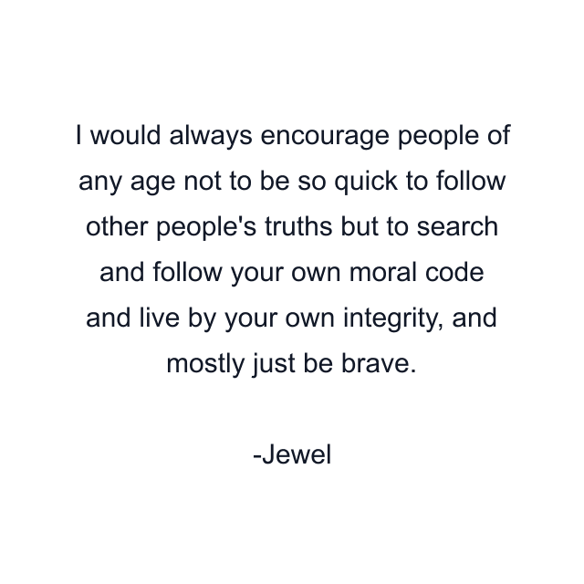 I would always encourage people of any age not to be so quick to follow other people's truths but to search and follow your own moral code and live by your own integrity, and mostly just be brave.