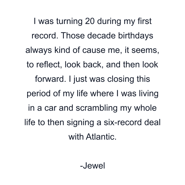 I was turning 20 during my first record. Those decade birthdays always kind of cause me, it seems, to reflect, look back, and then look forward. I just was closing this period of my life where I was living in a car and scrambling my whole life to then signing a six-record deal with Atlantic.