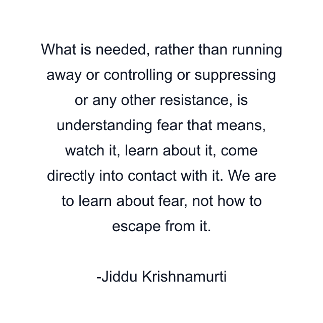 What is needed, rather than running away or controlling or suppressing or any other resistance, is understanding fear that means, watch it, learn about it, come directly into contact with it. We are to learn about fear, not how to escape from it.