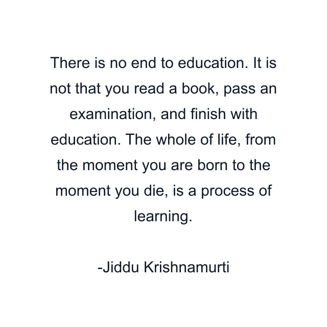 There is no end to education. It is not that you read a book, pass an examination, and finish with education. The whole of life, from the moment you are born to the moment you die, is a process of learning.