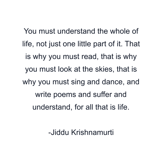 You must understand the whole of life, not just one little part of it. That is why you must read, that is why you must look at the skies, that is why you must sing and dance, and write poems and suffer and understand, for all that is life.