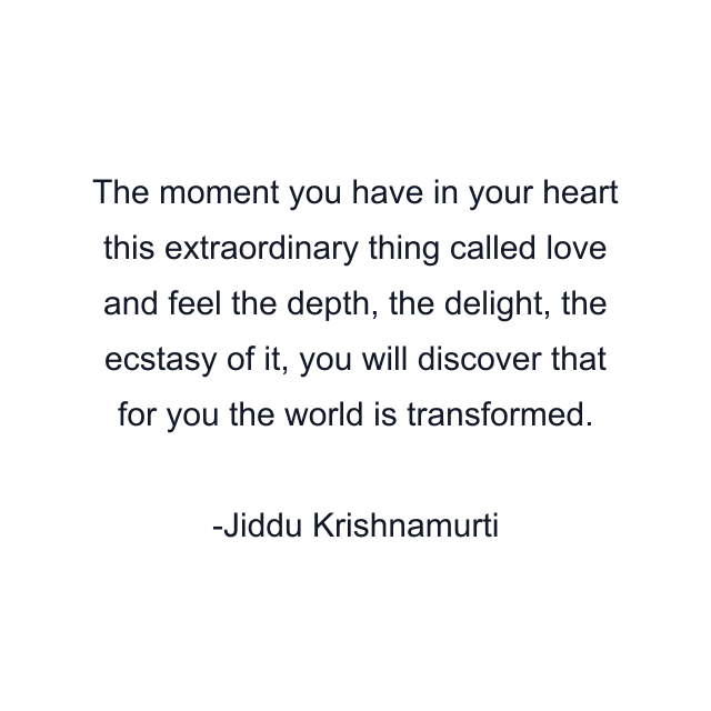 The moment you have in your heart this extraordinary thing called love and feel the depth, the delight, the ecstasy of it, you will discover that for you the world is transformed.