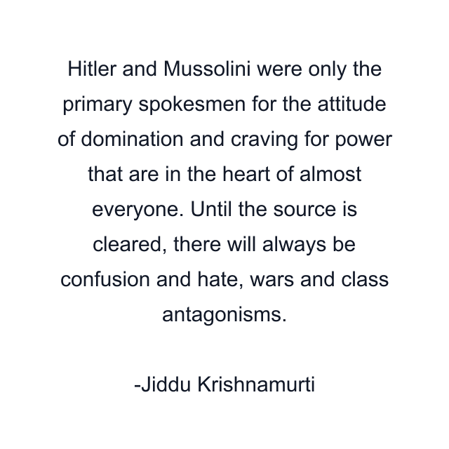 Hitler and Mussolini were only the primary spokesmen for the attitude of domination and craving for power that are in the heart of almost everyone. Until the source is cleared, there will always be confusion and hate, wars and class antagonisms.