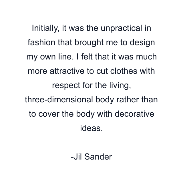 Initially, it was the unpractical in fashion that brought me to design my own line. I felt that it was much more attractive to cut clothes with respect for the living, three-dimensional body rather than to cover the body with decorative ideas.