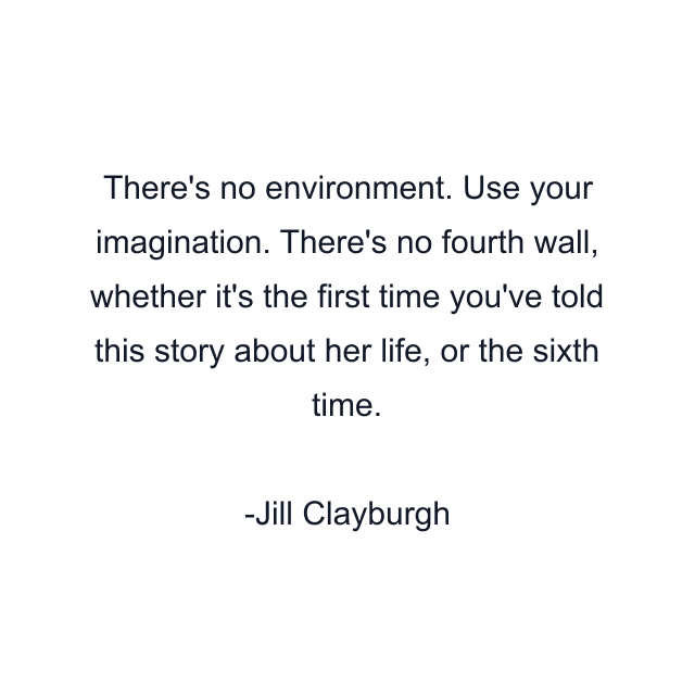 There's no environment. Use your imagination. There's no fourth wall, whether it's the first time you've told this story about her life, or the sixth time.