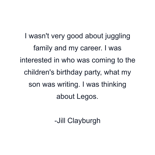 I wasn't very good about juggling family and my career. I was interested in who was coming to the children's birthday party, what my son was writing. I was thinking about Legos.