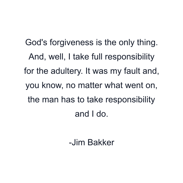 God's forgiveness is the only thing. And, well, I take full responsibility for the adultery. It was my fault and, you know, no matter what went on, the man has to take responsibility and I do.