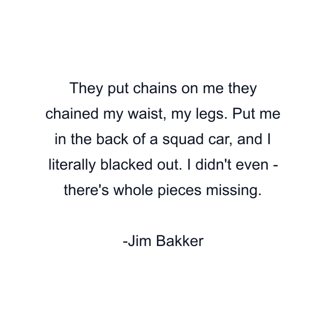 They put chains on me they chained my waist, my legs. Put me in the back of a squad car, and I literally blacked out. I didn't even - there's whole pieces missing.