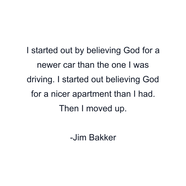 I started out by believing God for a newer car than the one I was driving. I started out believing God for a nicer apartment than I had. Then I moved up.