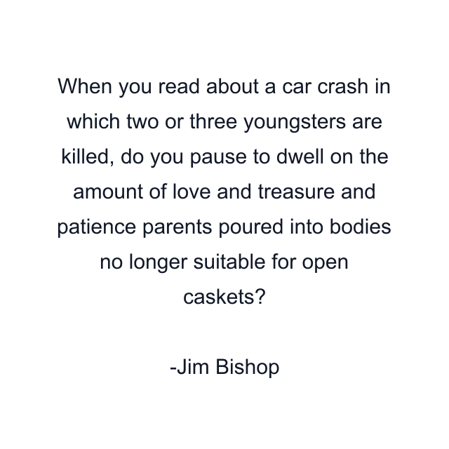 When you read about a car crash in which two or three youngsters are killed, do you pause to dwell on the amount of love and treasure and patience parents poured into bodies no longer suitable for open caskets?