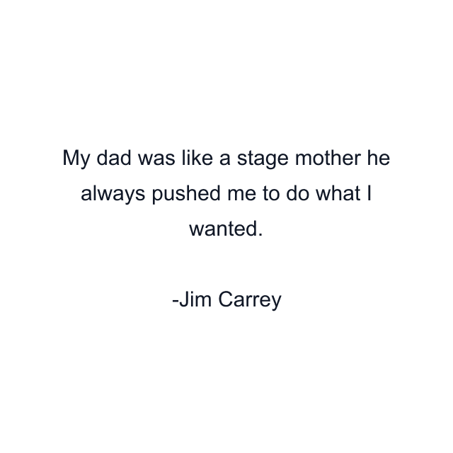 My dad was like a stage mother he always pushed me to do what I wanted.