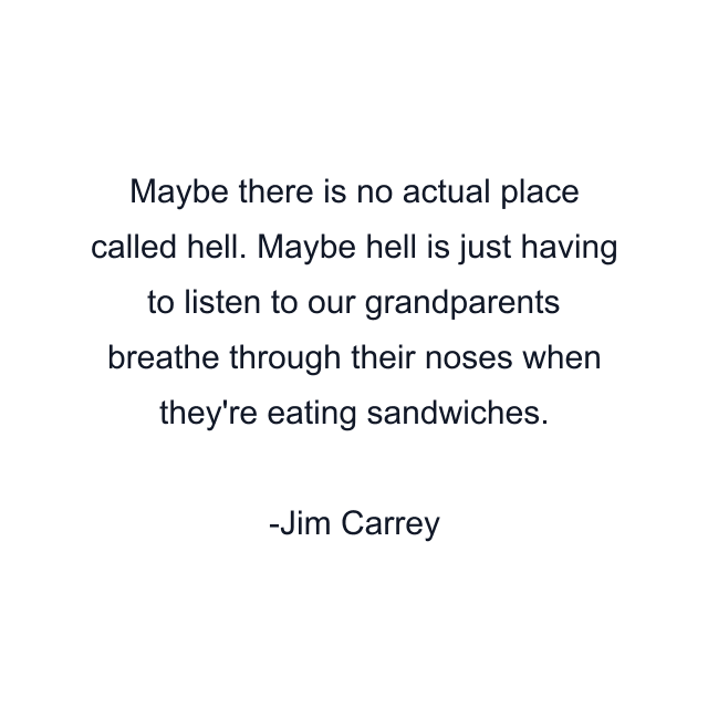 Maybe there is no actual place called hell. Maybe hell is just having to listen to our grandparents breathe through their noses when they're eating sandwiches.