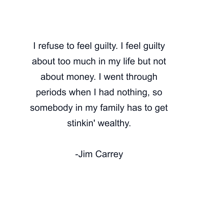 I refuse to feel guilty. I feel guilty about too much in my life but not about money. I went through periods when I had nothing, so somebody in my family has to get stinkin' wealthy.