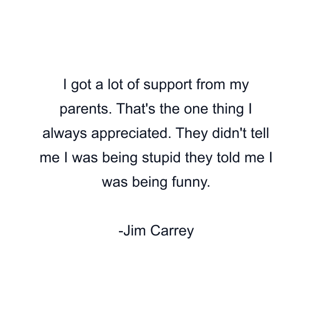 I got a lot of support from my parents. That's the one thing I always appreciated. They didn't tell me I was being stupid they told me I was being funny.