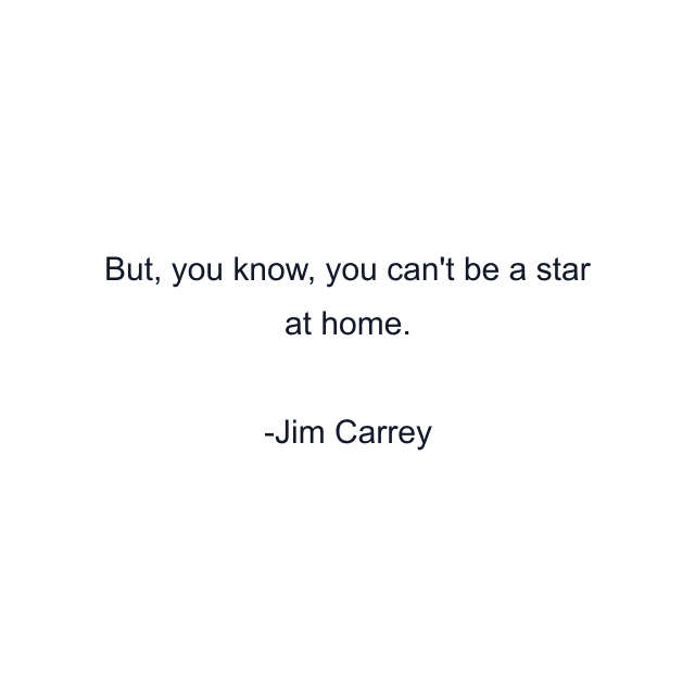 But, you know, you can't be a star at home.