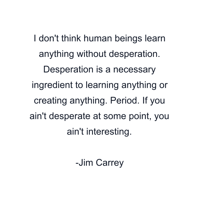 I don't think human beings learn anything without desperation. Desperation is a necessary ingredient to learning anything or creating anything. Period. If you ain't desperate at some point, you ain't interesting.