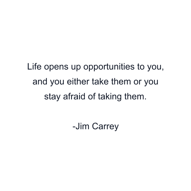 Life opens up opportunities to you, and you either take them or you stay afraid of taking them.