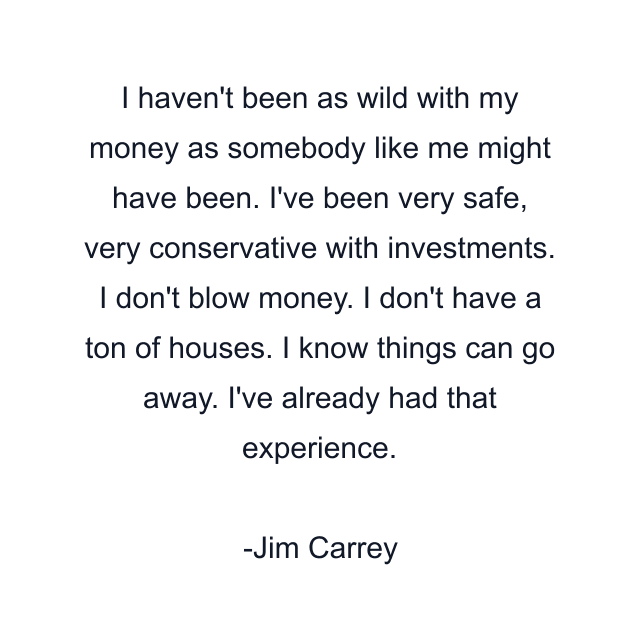 I haven't been as wild with my money as somebody like me might have been. I've been very safe, very conservative with investments. I don't blow money. I don't have a ton of houses. I know things can go away. I've already had that experience.