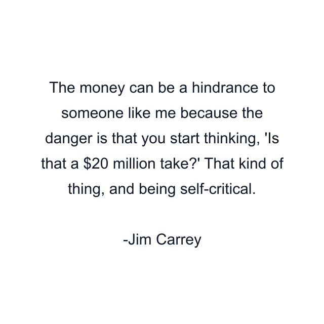 The money can be a hindrance to someone like me because the danger is that you start thinking, 'Is that a $20 million take?' That kind of thing, and being self-critical.