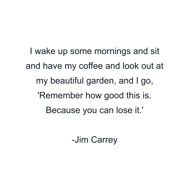 I wake up some mornings and sit and have my coffee and look out at my beautiful garden, and I go, 'Remember how good this is. Because you can lose it.'