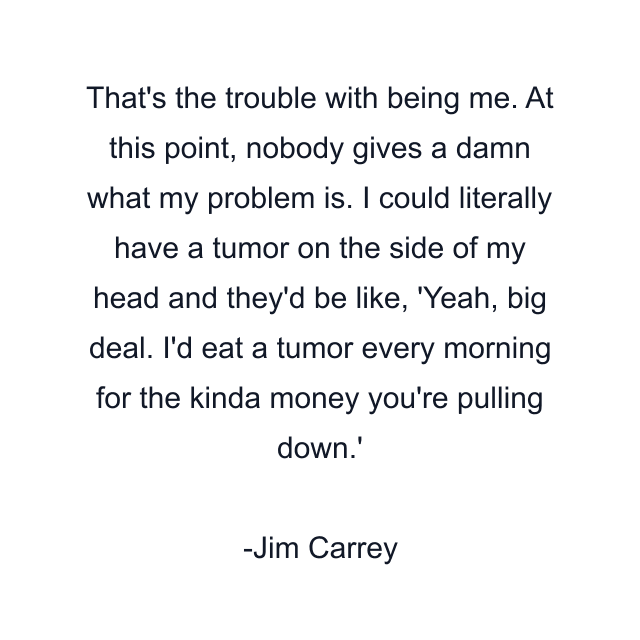 That's the trouble with being me. At this point, nobody gives a damn what my problem is. I could literally have a tumor on the side of my head and they'd be like, 'Yeah, big deal. I'd eat a tumor every morning for the kinda money you're pulling down.'