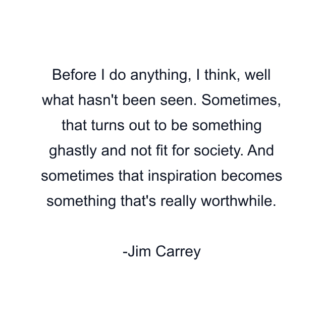 Before I do anything, I think, well what hasn't been seen. Sometimes, that turns out to be something ghastly and not fit for society. And sometimes that inspiration becomes something that's really worthwhile.