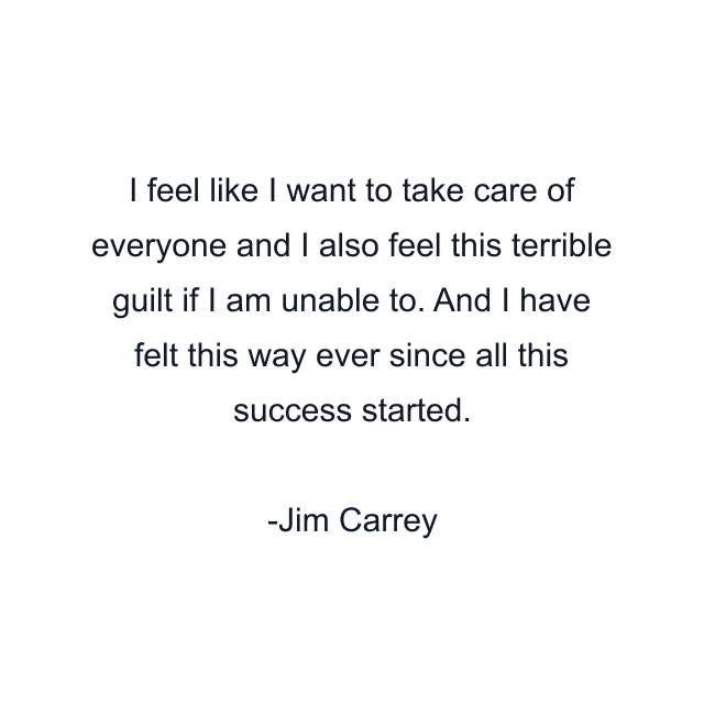 I feel like I want to take care of everyone and I also feel this terrible guilt if I am unable to. And I have felt this way ever since all this success started.