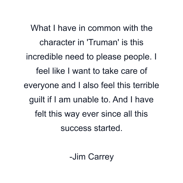 What I have in common with the character in 'Truman' is this incredible need to please people. I feel like I want to take care of everyone and I also feel this terrible guilt if I am unable to. And I have felt this way ever since all this success started.