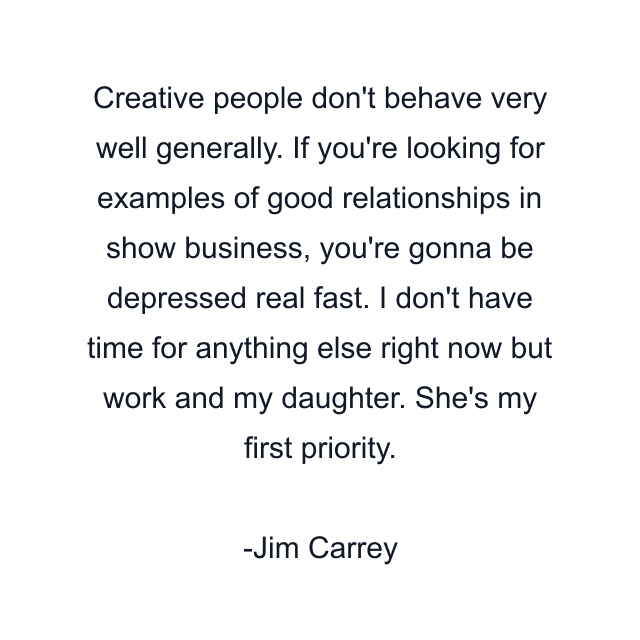 Creative people don't behave very well generally. If you're looking for examples of good relationships in show business, you're gonna be depressed real fast. I don't have time for anything else right now but work and my daughter. She's my first priority.