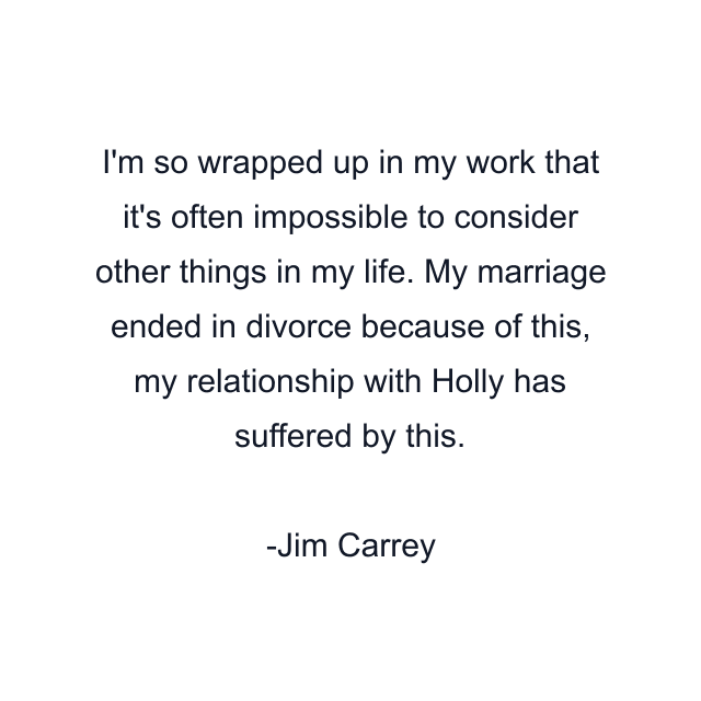 I'm so wrapped up in my work that it's often impossible to consider other things in my life. My marriage ended in divorce because of this, my relationship with Holly has suffered by this.