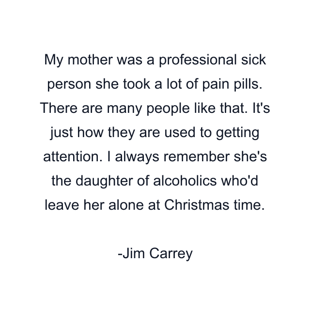 My mother was a professional sick person she took a lot of pain pills. There are many people like that. It's just how they are used to getting attention. I always remember she's the daughter of alcoholics who'd leave her alone at Christmas time.