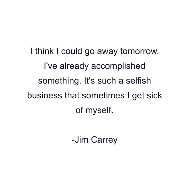 I think I could go away tomorrow. I've already accomplished something. It's such a selfish business that sometimes I get sick of myself.