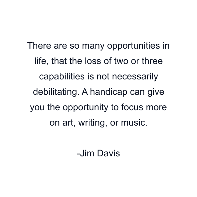 There are so many opportunities in life, that the loss of two or three capabilities is not necessarily debilitating. A handicap can give you the opportunity to focus more on art, writing, or music.